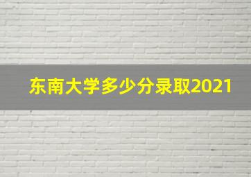 东南大学多少分录取2021