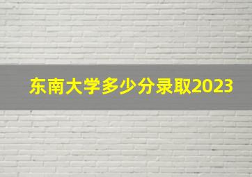 东南大学多少分录取2023