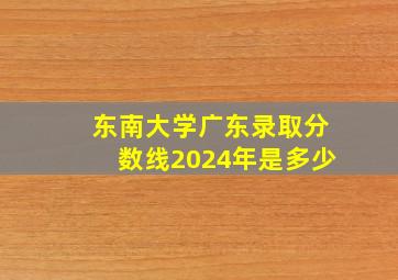 东南大学广东录取分数线2024年是多少