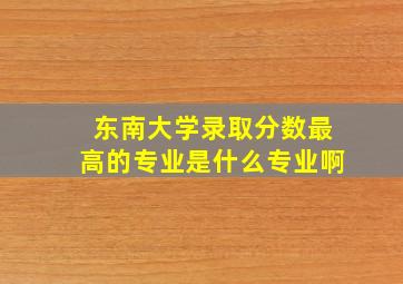 东南大学录取分数最高的专业是什么专业啊