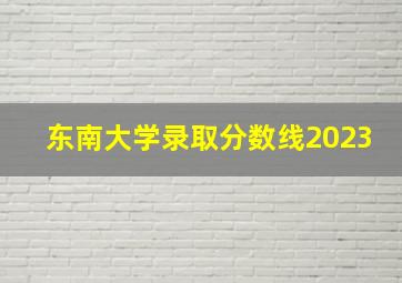 东南大学录取分数线2023