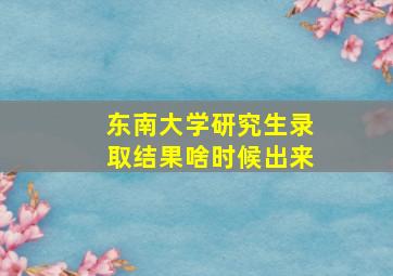 东南大学研究生录取结果啥时候出来