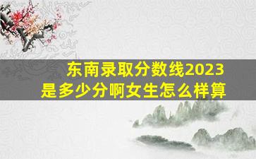 东南录取分数线2023是多少分啊女生怎么样算