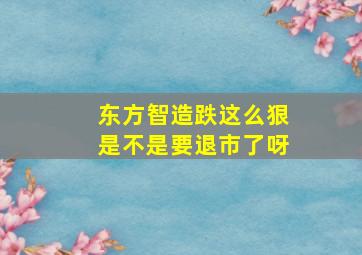 东方智造跌这么狠是不是要退市了呀