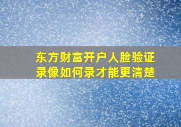 东方财富开户人脸验证录像如何录才能更清楚