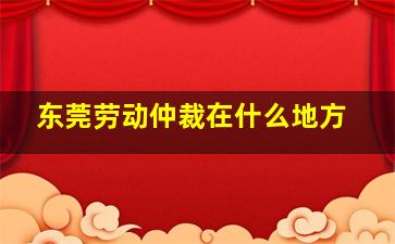 东莞劳动仲裁在什么地方