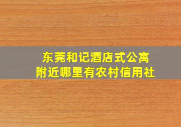 东莞和记酒店式公寓附近哪里有农村信用社