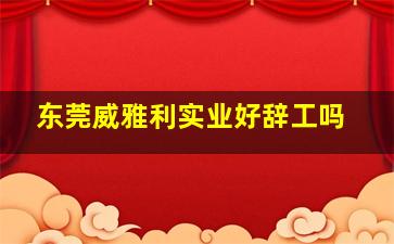 东莞威雅利实业好辞工吗