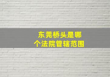 东莞桥头是哪个法院管辖范围