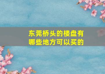 东莞桥头的楼盘有哪些地方可以买的