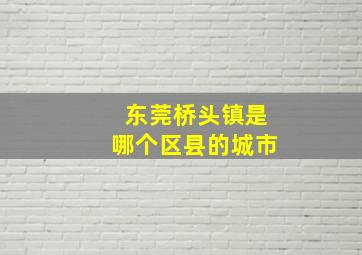 东莞桥头镇是哪个区县的城市