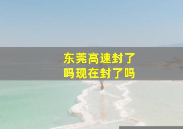 东莞高速封了吗现在封了吗