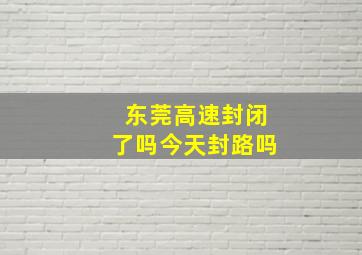 东莞高速封闭了吗今天封路吗