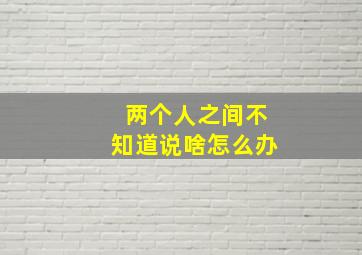 两个人之间不知道说啥怎么办