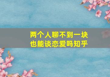 两个人聊不到一块也能谈恋爱吗知乎