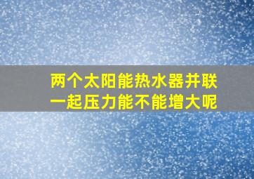 两个太阳能热水器并联一起压力能不能增大呢