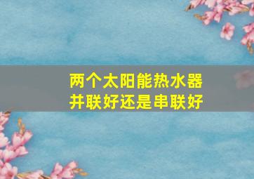 两个太阳能热水器并联好还是串联好