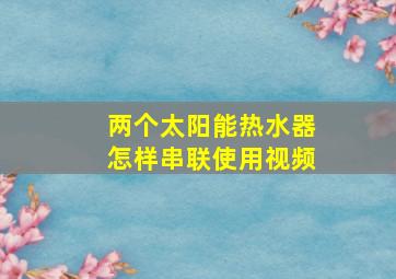 两个太阳能热水器怎样串联使用视频