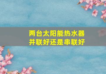 两台太阳能热水器并联好还是串联好