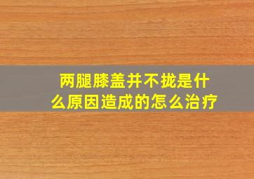 两腿膝盖并不拢是什么原因造成的怎么治疗