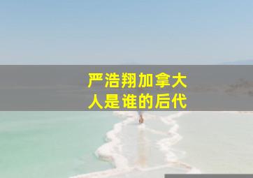 严浩翔加拿大人是谁的后代