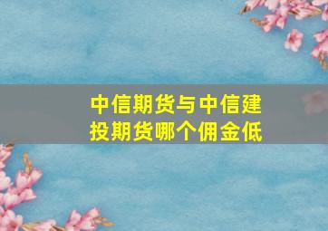 中信期货与中信建投期货哪个佣金低