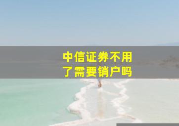 中信证券不用了需要销户吗