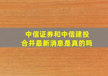 中信证券和中信建投合并最新消息是真的吗