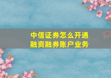 中信证券怎么开通融资融券账户业务