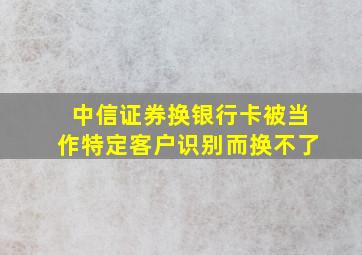 中信证券换银行卡被当作特定客户识别而换不了