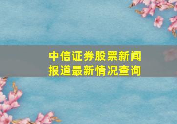 中信证券股票新闻报道最新情况查询