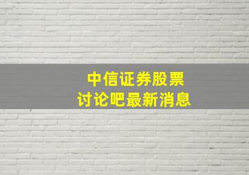 中信证券股票讨论吧最新消息