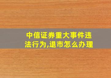 中信证券重大事件违法行为,退市怎么办理