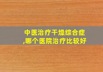 中医治疗干燥综合症,哪个医院治疗比较好