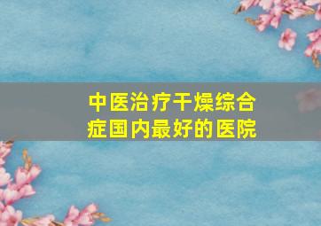 中医治疗干燥综合症国内最好的医院