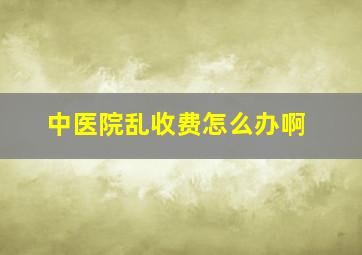 中医院乱收费怎么办啊