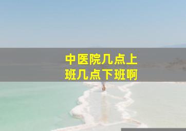 中医院几点上班几点下班啊