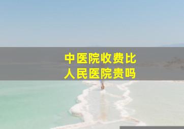 中医院收费比人民医院贵吗