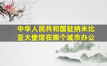 中华人民共和国驻纳米比亚大使馆在哪个城市办公