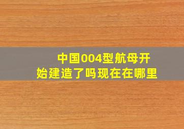 中国004型航母开始建造了吗现在在哪里