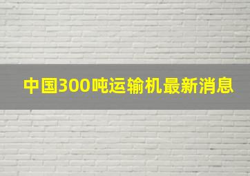 中国300吨运输机最新消息