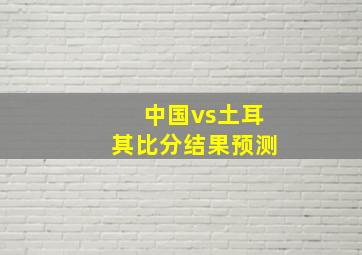 中国vs土耳其比分结果预测