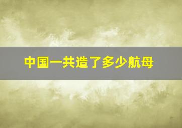 中国一共造了多少航母