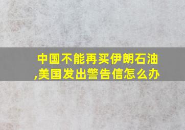 中国不能再买伊朗石油,美国发出警告信怎么办