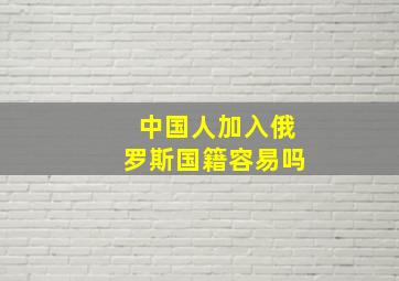 中国人加入俄罗斯国籍容易吗