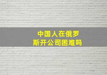 中国人在俄罗斯开公司困难吗