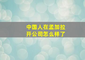 中国人在孟加拉开公司怎么样了