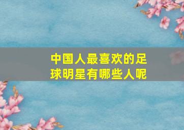 中国人最喜欢的足球明星有哪些人呢