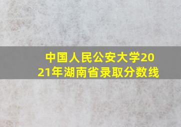 中国人民公安大学2021年湖南省录取分数线