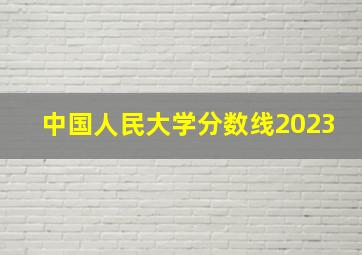 中国人民大学分数线2023